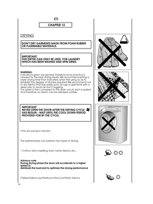 Page 30CHAPTER 12
DRYING
DON’T DRY GARMENTS MADE FROM FOAM RUBBER OR FLAMMABLE MATERIALS. 
IMPORTANT:  THIS DRYER CAN ONLY BE USED  FOR LAUNDRYWHICH HAS BEEN WASHED AND SPIN DRIED.
WARNING: Indications given are general, therefore some practice isneeded for the best drying results. We recommend setting alower drying time than indicated, when first using, so as toestablish the degree of dryness required. We recommend notto dry fabrics that fray easily, such as rugs or garments with adeep pile, to avoid air duct...