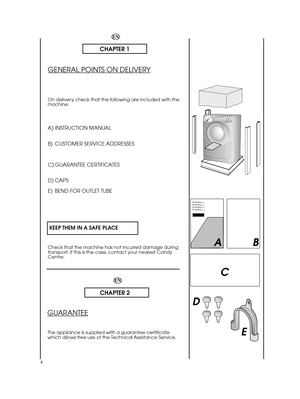 Page 4EN
CHAPTER 2
GUARANTEE
The appliance is supplied with a guarantee certificate which allows free use of the Technical Assistance Service.
4
EN
CHAPTER 1
GENERAL POINTS ON DELIVERY
On delivery, check that the following are included with the machine:
A) INSTRUCTION MANUAL 
B) CUSTOMER SERVICE ADDRESSES 
C) GUARANTEE CERTIFICATES 
D) CAPS 
E) BEND FOR OUTLET TUBE 
KEEP THEM IN A SAFE PLACE
Check that the machine has not incurred damage during transport. If this is the case, contact your nearest CandyCentre....