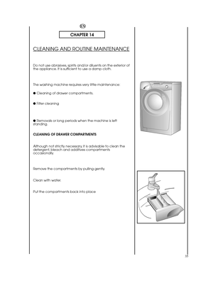 Page 3535
EN
CHAPTER 14
CLEANING AND ROUTINE MAINTENANCE
Do not use abrasives, spirits and/or diluents on the exterior of the appliance. It is sufficient to use a damp cloth. 
The washing machine requires very little maintenance: 
●  Cleaning of drawer compartments. 
●  Filter cleaning 
●  Removals or long periods when the machine is left standing. 
CLEANING OF DRAWER COMPARTMENTS 
Although not strictly necessary, it is advisable to clean the detergent, bleach and additives compartmentsoccasionally. 
Remove the...