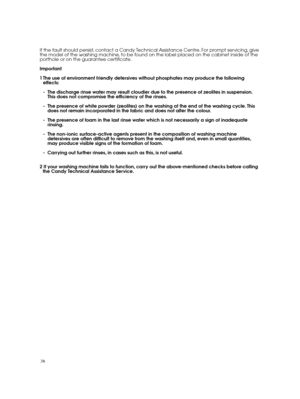 Page 3838 
If the fault should persist, contact a Candy Technical Assistance Centre. For prompt servicing, give the model of the washing machine, to be found on the label placed on the cabinet inside of theporthole or on the guarantee certificate. 
Important
1 The use of environment friendly detersives without phosphates may produce the following effects: 
- The discharge rinse water may result cloudier due to the presence of zeolites in suspension. This does not compromise the efficiency of the rinses. 
- The...