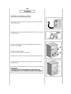 Page 88
EN
CHAPTER 5
SETTING UP INSTALLATION
Move the machine near its permanent position without the packaging base. 
Carefully cut the securing strap that holds the main cord and the drain hose. 
Remove the 3 fixing screws marked ( A) and remove the 3 spacers marked ( B) 
Remove the screw  ( C). A spacer will fall inside the machine. 
By tilting the machine, remove the above mentioned spacer. 
Cover the 4 holes using the caps provided in the instruction booklet pack.
WARNING: DO NOT LEAVE THE PACKAGING IN...