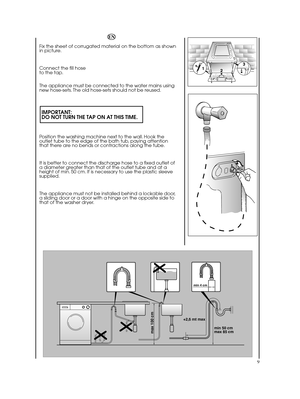 Page 99
min 50 cm max 85 cm 
+2,6 mt max
max 100 cm
min 4 cm
EN 
Fix the sheet of corrugated material on the bottom as shown in picture. 
Connect the fill hose  to the tap. 
The appliance must be connected to the water mains using new hose-sets. The old hose-sets should not be reused.
IMPORTANT: DO NOT TURN THE TAP ON AT THIS TIME.
Position the washing machine next to the wall. Hook the outlet tube to the edge of the bath tub, paying attentionthat there are no bends or contractions along the tube. 
It is...