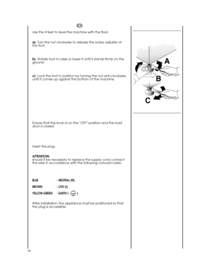 Page 1010
EN 
Use the 4 feet to level the machine with the floor: 
a) Turn the nut clockwise to release the screw adjuster of the foot. 
b)   Rotate foot to raise or lower it until it stands firmly on the ground. 
c)   Lock the foot in position by turning the nut anti-clockwise until it comes up against the bottom of the machine. 
Ensure that the knob is on the “OFF” position and the load door is closed 
Insert the plug. 
ATTENTION: should it be necessary to replace the supply cord, connectthe wire in...