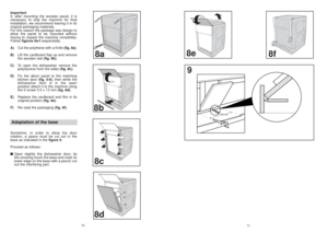 Page 68f
11
8e
620 min.
9
8a8b
8c8d
10
Important
If, after mounting the wooden panel, it is
necessary to ship the machine for final
installation, we recommend leaving it in its
original packaging materials.
For this reason the package was design to
allow the panel to be mounted without
having to unpack the machine completely.
Follow figures 8a-fsequentially.
A)Cut the polythene with a Knife (fig. 8a).
B)Lift the cardboard flap up and remove
the wooden slat (fig. 8b).
C)To open the dishwasher remove the...