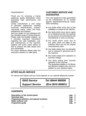 Page 2CONTENTS
Description of the control panel 
Technical data
Programme selection and special functions
Water softener unit
Programme guide  
pag.   3  
pag.   3
pag.   4
pag.   7
pag.   8 
Congratulations! 
Thank you for choosing a Candy 
appliance; quality dishwashers which
guarantee high performance and
reliability.
Candy manufacture a vast range
of domestic appliances: washing
machines, washer/dryers, cookers,
microwave ovens, ovens and hobs,
refrigerators and freezers.
Ask your dealer for the catalogue...