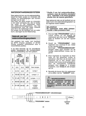 Page 3939
* Positie 3 van het wateronthardings- systeem, waar de machine standaardop is   ingesteld, is de meest gangbarepositie voor de meeste gebruikers. 
Naar gelang de mate van de hardheid van uw water, kunt u het wateronthardingssyteem opde volgende manier instellen.  
BELANGRIJK De vaatwasser moet altijd uitstaanvoordat u deze procedure start. 
1. Druk de1ste "PROGRAMMA" toets in (vanaf rechts) en zet tegelijk devaatwasser aan door op de  "AAN/UIT" toets te drukken (er zal een...