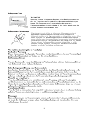 Page 70
 
Reinigen der Türe 
 
 
WARNUNG! 
Benutzen Sie zum Reinigen der Türplatte keine Reinigungssprays, da 
dies das Türschloss und die elektrischen Komponenten beschädigen 
könnte. Die Benutzung von Scheuermitteln, oder manchen 
Küchenpapiertüchern ist nicht erlaubt, da das Risiko besteht, dass\
 die 
rostfreie Stahloberfläche zerkratzt wird. 
 
Reinigen der Abflusspumpe 
Gelegentlich gerät etwas in die Filter der Abflusspumpe. Sollte das passieren, sind die 
Abflusspumpen in Ihrem Geschirrspüler so...