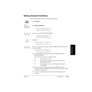Page 102Chapter 4 Sending Faxes4-23
Sending Faxes
Deleting a Document From Memory
Follow this procedure to delete a document from memory:
1. Press 
Function.
2. Press 
Memory Reference.
3. Use 
d or u to select DELETE DOCUMENT.
4. Press 
Set.
5. Use 
d or u to select the transaction number (TX/RX NO.) of the document 
you want to delete.
❑The marks before the transaction number (TX/RX NO.) have the 
following meanings:
(No mark): The document is in black & white.
A: The document is in color.
#: The document is...
