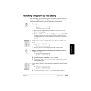 Page 106Chapter 4 Sending Faxes4-27
Sending Faxes
Switching Temporarily to Tone Dialing
Many information services for banks, airline reservations, hotel reservations, etc., 
require tone dialing for their services. If your unit is connected to a rotary pulse 
line, follow this procedure to set the unit temporarily for tone dialing:
1. Press 
Hook.
❑You can also lift the handset of the telephone connected to your unit 
instead of pressing 
Hook.
❑You can adjust the volume of the speaker. If you are using the...