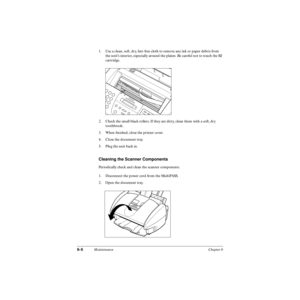 Page 1256-6Maintenance Chapter 6
1. Use a clean, soft, dry, lint-free cloth to remove any ink or paper debris from 
the unit’s interior, especially around the platen. Be careful not to touch the BJ 
cartridge.
2. Check the small black rollers. If they are dirty, clean them with a soft, dry 
toothbrush.
3. When ﬁnished, close the printer cover.
4. Close the document tray.
5. Plug the unit back in.
Cleaning the Scanner Components
Periodically check and clean the scanner components.
1. Disconnect the power cord...