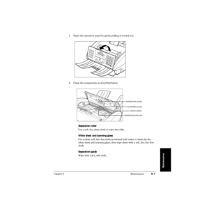 Page 126Chapter 6 Maintenance6-7
Maintenance
3. Open the operation panel by gently pulling it toward you.
4. Clean the components as described below.
Separation roller
Use a soft, dry, clean cloth to wipe the roller.
White sheet and scanning glass
Use a clean, soft, lint-free cloth moistened with water to clean the the 
white sheet and scanning glass, then wipe them with a soft, dry, lint-free 
cloth.
Separation guide
Wipe with a dry, soft cloth.
SEPARATION GUIDE
SCANNING GLASS
SEPARATION ROLLER
WHITE SHEET 