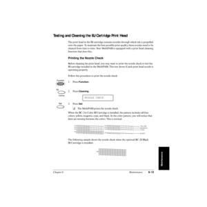 Page 132Chapter 6 Maintenance6-13
Maintenance
Testing and Cleaning the BJ Cartridge Print Head
The print head in the BJ cartridge contains nozzles through which ink is propelled 
onto the paper. To maintain the best possible print quality, these nozzles need to be 
cleaned from time to time. Your MultiPASS is equipped with a print head cleaning 
function that does this.
Printing the Nozzle Check
Before cleaning the print head, you may want to print the nozzle check to test the 
BJ cartridge installed in the...