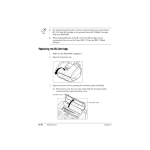 Page 1356-16Maintenance Chapter 6
Replacing the BJ Cartridge
1. Make sure the MultiPASS is plugged in.
2. Open the document tray.
3. Open the printer cover by grasping the document guides and lifting.
❑If the printer cover does not open easily, slide the document guides 
outward and then open the printer cover.
For optimum printing results, Canon recommends that you use the Canon 
BC-21e Color BJ Cartridge or the optional Canon BC-20 Black Cartridge 
with your MultiPASS.
When replacing BJ tanks in the BC-21e...