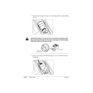 Page 1376-18Maintenance Chapter 6
5. Raise the blue cartridge lock lever (on the cartridge holder) by gently pulling 
up on it.
6. Remove and dispose of the old BJ cartridge, or store it in the Ink Cartridge 
Storage Box. Hold the BJ cartridge by its sides only. Do not touch the print head, the sharp 
edges around the print head, the silver plate on the bottom of the BJ cartridge, 
or the silver metal or circuit area on its side.
c
PRINT HEAD
DO NOT TOUCH
Ink
CartridgeBCl-21Made  in
JapanB
la
ckInk...