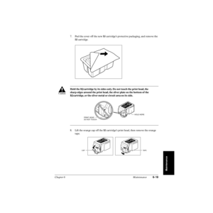 Page 138Chapter 6 Maintenance6-19
Maintenance
7. Peel the cover off the new BJ cartridge’s protective packaging, and remove the 
BJ cartridge.
8. Lift the orange cap off the BJ cartridge’s print head, then remove the orange 
tape.  Hold the BJ cartridge by its sides only. Do not touch the print head, the 
sharp edges around the print head, the silver plate on the bottom of the 
BJ cartridge, or the silver metal or circuit area on its side.
c
PRINT HEAD
DO NOT TOUCH
HOLD HERE
TAPE CAP 