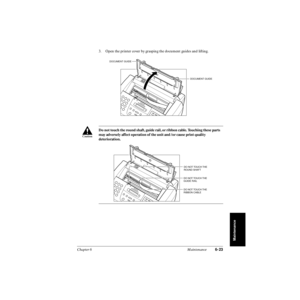 Page 142Chapter 6 Maintenance6-23
Maintenance
3. Open the printer cover by grasping the document guides and lifting.
Do not touch the round shaft, guide rail, or ribbon cable. Touching these parts 
may adversely affect operation of the unit and /or cause print quality 
deterioration.
DOCUMENT GUIDE
DOCUMENT GUIDE
c
DO NOT TOUCH THE
GUIDE RAILDO NOT TOUCH THE
ROUND SHAFT
DO NOT TOUCH THE 
RIBBON CABLE 