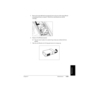 Page 144Chapter 6 Maintenance6-25
Maintenance
5. Remove the empty BJ tank by grasping the tab on the top of the empty BJ tank 
and pulling forward to release it. Then lift out the BJ tank from the BJ 
cartridge.
6. Dispose of the BJ tank properly. 
❑You may want to place it in a plastic bag to keep any residual ink from 
spilling.
7. Take the new BJ tank out of its bag and remove its orange cap.
I
n
k
C
a
r
t
r
id
g
eB
C
l
-
2
1
B
la
c
kMade  in
Japan 