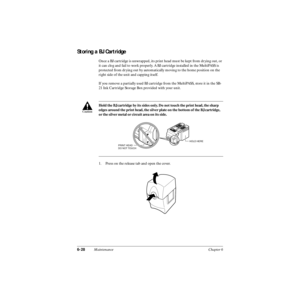 Page 1476-28Maintenance Chapter 6
Storing a BJ Cartridge
Once a BJ cartridge is unwrapped, its print head must be kept from drying out, or 
it can clog and fail to work properly. A BJ cartridge installed in the MultiPASS is 
protected from drying out by automatically moving to the home position on the 
right side of the unit and capping itself.
If you remove a partially used BJ cartridge from the MultiPASS, store it in the SB-
21 Ink Cartridge Storage Box provided with your unit.
1. Press on the release tab and...