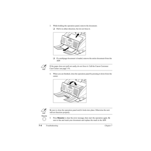 Page 1537-4Troubleshooting Chapter 7
3. While holding the operation panel, remove the document.
❑Pull it in either direction, but do not force it.
❑If a multipage document is loaded, remove the entire document from the 
ADF.
4. When you are ﬁnished, close the operation panel by pressing it down from the 
center.
5. Press 
Resume to clear the error message, then start the operation again. Be 
sure to fan and stack your document and replace the stack in the ADF. If the paper does not pull out easily, do not force...