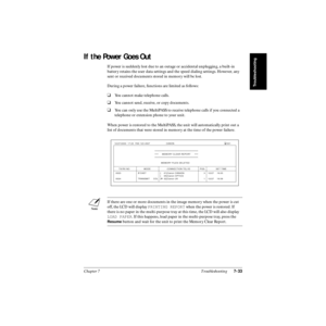 Page 182Chapter 7 Troubleshooting7-33
Troubleshooting
If the Power Goes Out
If power is suddenly lost due to an outage or accidental unplugging, a built-in 
battery retains the user data settings and the speed dialing settings. However, any 
sent or received documents stored in memory will be lost.
During a power failure, functions are limited as follows:
❑You cannot make telephone calls.
❑You cannot send, receive, or copy documents.
❑You can only use the MultiPASS to receive telephone calls if you connected a...