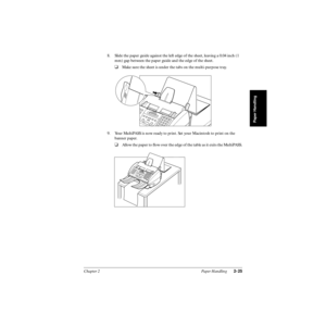 Page 60Chapter 2 Paper Handling2-25
Paper Handling
8. Slide the paper guide against the left edge of the sheet, leaving a 0.04 inch (1 
mm) gap between the paper guide and the edge of the sheet.
❑Make sure the sheet is under the tabs on the multi-purpose tray.
9. Your MultiPASS is now ready to print. Set your Macintosh to print on the 
banner paper.
❑Allow the paper to ﬂow over the edge of the table as it exits the MultiPASS. 