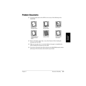 Page 64Chapter 3 Document Handling3-3
Document
Handling
Problem Documents
❑To prevent paper jams in the ADF, do not use any of the following in the 
MultiPASS:
❑Remove all staples, paper clips, or any other fasteners before loading the 
document into the ADF.
❑Make sure any glue, ink, or correction ﬂuid on the paper is completely dry 
before loading the document into the ADF.
❑If you have a document that will not feed into the MultiPASS properly, make a 
photocopy of the document, then load the copy instead....
