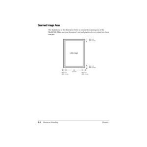 Page 653-4Document Handling Chapter 3
Scanned Image Area
The shaded area in the illustration below is outside the scanning area of the 
MultiPASS. Make sure your document’s text and graphics do not extend into these 
margins.
MAX. 0.18
(MAX. 4.5 mm)MAX. 0.16
(MAX. 4.0 mm)
Letter/Legal
MAX. 0.16
(MAX. 4.0 mm)*
MAX. 0.18
(MAX. 4.5 mm)
8.42
(214 mm) 