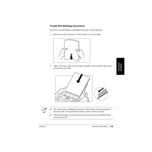 Page 70Chapter 3 Document Handling3-9
Document
Handling
Trouble With Multipage Documents
If you have trouble feeding a multipage document, do the following:
1. Remove the stack and tap it on a ﬂat surface to even the edges.
2. “Slant” the stack so that its front edge is bevelled as shown below, then insert 
the stack into the ADF.
You cannot feed a multipage document of thick media, such as postcards or 
business cards. Use manual feed instead to feed one sheet at a time. 
Wait until all pages of your...