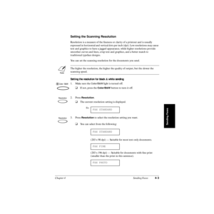 Page 82Chapter 4 Sending Faxes4-3
Sending Faxes
Setting the Scanning Resolution
Resolution is a measure of the ﬁneness or clarity of a printout and is usually 
expressed in horizontal and vertical dots per inch (dpi). Low resolutions may cause 
text and graphics to have a jagged appearance, while higher resolutions provide 
smoother curves and lines, crisp text and graphics, and a better match to 
traditional typeface designs.
You can set the scanning resolution for the documents you send. 
Setting the...