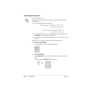 Page 954-16Sending Faxes Chapter 4
Transmitting the Document
1. Open the document tray.
2. Prepare the document and load it, facedown, in the Automatic Document 
Feeder (ADF). 
❑The LCD display shows the following:
❑If you are sending in color to a fax machine with color capability, press 
Color/B&W to turn on its light (see page 4-2).
❑If necessary, you can adjust the resolution and contrast (see page 4-3 and 
page 4-5).
3. Enter up to 113 fax numbers using any of the following methods:
❑One-touch speed...