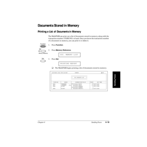 Page 98Chapter 4 Sending Faxes4-19
Sending Faxes
Documents Stored in Memory
Printing a List of Documents in Memory
The MultiPASS can print out a list of documents stored in memory, along with the 
transaction number (TX/RX NO.) of each. Once you know the transaction number 
of a document in memory, you can print it or delete it. 
1. Press 
Function.
2. Press 
Memory Reference.
3. Press 
Set.
❑The MultiPASS begins printing a list of documents stored in memory.DOC. MEMORY LIST
PRINTING REPORT
Function
04
Memory...