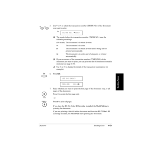 Page 100Chapter 4 Sending Faxes4-21
Sending Faxes
5. Use d or u to select the transaction number (TX/RX NO.) of the document 
you want to print.
❑The marks before the transaction number (TX/RX NO.) have the 
following meanings:
(No mark): The document is in black & white.
A: The document is in color.
#: The document is in black & white and is being sent or
printed automatically.
&: The document is in color and is being sent or printed
automatically.
❑If you are unsure of the transaction number (TX/RX NO.) of the...