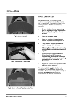 Page 1515
 
Aarrow Ecoburn Stoves  INSTALLATION
 
 
   
FINAL CHECK LIST 
 
Before handing over the installation to the  
customer it is a requirement under Document J 
that the appliance is lit and the functioning of the 
chimney system is checked for satisfactory       
operation. 
 
 
Be sure that the chimney is operating 
and ALL smoke and fumes are vented to 
the atmosphere through the chimney  
    terminal.  
 
  Check all joints and seals. 
 
  Clean the outside of the appliance to 
    prevent any...