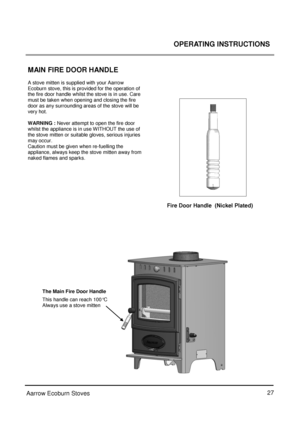 Page 2727
 
Aarrow Ecoburn Stoves  OPERATING INSTRUCTIONS
 
 
MAIN FIRE DOOR HANDLE 
 
A stove mitten is supplied with your Aarrow 
Ecoburn stove, this is provided for the operation of 
the fire door handle whilst the stove is in use. Care 
must be taken when opening and closing the fire 
door as any surrounding areas of the stove will be 
very hot. 
 
WARNING :  Never attempt to open the fire door 
whilst the appliance is in use WITHOUT the use of 
the stove mitten or suitable gloves, serious injuries 
may...