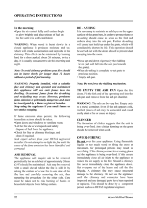 Page 20In the morning
•Open the air control fully until embers begin 
to glow brightly and place pieces of fuel on 
the fire until it is well established.
WARNING:When wood is burnt slowly in a
closed appliance it produces moisture and tar,
which will create condensation and deposits in the
chimney. This effect can be minimised by burning
hard for a short period, about 20 minutes, twice a
day. It is usually convenient to do this morning and
night.
Note: To avoid chimney problems your fire should
not be burnt...