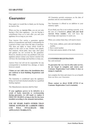 Page 26Guarantee
Once again we would like to thank you for buying
an Aarrow  fire. 
When you buy an Aarrow Fire,you are not only
buying a first class appliance - you are buying a
commitment from us to look after you and your
appliance for as long as you want.
Your Aarrow Fire carries a guarantee against
defects of manufacture and faulty workmanship for
a period of three years from the date of purchase.
This does not apply to items which would be
subject to fair wear or tear. Firebox liner panels,
fuel...