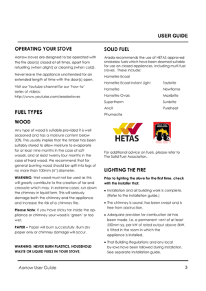 Page 3Aarrow User Guide 3 
 OPERATING YOUR STOVE 
Aarrow stoves are designed to be operated with 
the fire door(s) closed at all times, apart from    
refuelling (when alight) or cleaning (when cold). 
Never leave the appliance unattended for an  
extended length of time with the door(s) open. 
Visit our Youtube channel for our ‘how-to’  
series of videos:  
http://www.youtube.com/aradastoves 
 
FUEL TYPES 
WOOD 
Any type of wood is suitable provided it is well 
seasoned and has a moisture content below 
20%....