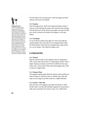 Page 64the body. Remove the viewing screen. Clean both upper and lower
surfaces of the screen and reinstall.
5.3.2 Eyepiece
Clean the eyepiece lens, which is the outermost element closest to
your eye, by first blowing the surface with canned air, then cleaning
with lens fluid and a Q-tip. Remove the eyepiece and clean the field
lens, which is located on the inside of the eyepiece, in the same
fashion.
5.3.3 Viewfinder
Do not install the eyepiece back right now. First, look inside the
cameraÕs eyepiece seat, and...