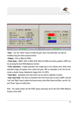 Page 13
13

• Gain : “Up” and “Down” keys to modify the gain value, this parameter can also be 
modified using the direct access function.
• Output : Color or Black & White.
• Color temp : USER, 3200 or 5600. Both 3200 and 5600 are factory presets, USER can 
be set using the Auto White Balance function.
• Color saturation : a highly saturated color image has a vivid, intense color, while a less 
saturated  image  will  appear  more  muted  and  grey.  With  no  saturation  at  all,  the  hue  be-
comes a shade...