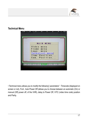 Page 17
17

Technical Menu
• Technical menu allows you to modify the following” parameters” : Timecode (displayed on 
screen or not), Font , Auto Power Off (allows you to choose between an automatic (On) or 
manual (Off) power off, of the VHR), delay to Power Off, VITC (video time code) position 
and Parity. 