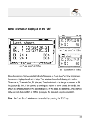 Page 25
25

Other information displayed on the  VHR
Once the camera has been initialized with Timecode, a “Last shoot” window appears on 
the camera display at each shoot stop. This window shows the following information :  
Timecode In, Timecode Out, EL (elapse). The shoot duration is always expressed at 24 
fps (bottom EL line). If the camera is running at a higher or lower speed, the top EL line 
shows the shoot duration at this selected speed. In this case, the bottom EL line automati-
cally converts this...