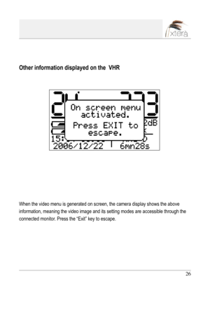 Page 26
26

Other information displayed on the  VHR
When the video menu is generated on screen, the camera display shows the above 
information, meaning the video image and its setting modes are accessible through the 
connected monitor. Press the “Exit” key to escape. 