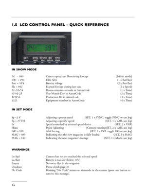 Page 14
14
1.5  LCD CONTROL PANEL - QUICK REFERENCE
IN SHOW MODE
24’  -  080    Camera speed and Remaining footage  (default mode)
ISO  = 100    Film ASA   (1 x Batt/Iso)
Batt = 10’4    Battery voltage (2 x Batt/Iso)
Ela = 042     Elapsed footage during last take   (2 x Speed)
22=32=54    Hours=minutes=seconds in AatonCode   (1 x Time)
95-03-25      Year-Month-Day in AatonCode  (2 x Time)
123456      Production ID in AatonCode   (3 x Time)
2321      Equipment number in AatonCode  (4 x Time)
IN SET MODE
 
Sp =2...