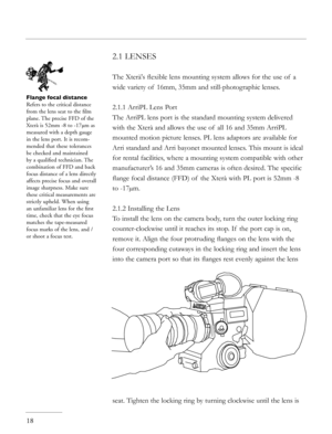 Page 18
2.1 LENSES 
The Xterà's ﬂexible lens mounting system allows for the use of  a 
wide variety of  16mm, 35mm and still-photographic lenses. 
2.1.1 ArriPL Lens Port
The ArriPL lens port is the standard mounting system delivered 
with the Xterà and allows the use of  all 16 and 35mm ArriPL 
mounted motion picture lenses. PL lens adaptors are available for 
Arri standard and Arri bayonet mounted lenses. This mount is ideal 
for rental facilities, where a mounting system compatible with other...