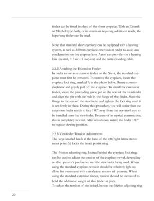 Page 20
ﬁnder can be ﬁtted in place of  the short eyepiece. With an Elemak 
or Mitchell type dolly, or in situations requiring additional reach, the 
hyperlong ﬁnder can be used.
Note that standard short eyepiece can be equipped with a heating 
system, as well as 250mm eyepiece extension in order to avoid any 
condensation on the eyepiece lens. Aaton can provide you a heating 
lens (neutral, + 3 or - 3 diopters) and the corresponding cable.
2.2.2 Attaching the Extension Finder
In order to use an extension ﬁnder...