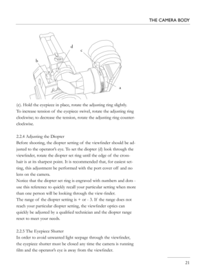 Page 21
(c). Hold the eyepiece in place, rotate the adjusting ring slightly. 
To increase tension of  the eyepiece swivel, rotate the adjusting ring 
clockwise; to decrease the tension, rotate the adjusting ring counter-
clockwise.
2.2.4 Adjusting the Diopter
Before shooting, the diopter setting of  the viewﬁnder should be ad-
justed to the operator’s eye. To set the diopter (d) look through the 
viewﬁnder, rotate the diopter set ring until the edge of  the cross-
hair is at its sharpest point. It is...