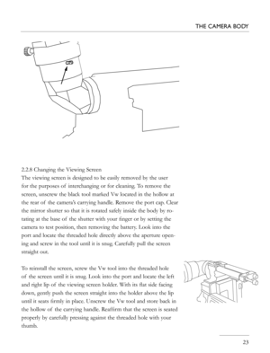 Page 23
2.2.8 Changing the Viewing Screen
The viewing screen is designed to be easily removed by the user 
for the purposes of  interchanging or for cleaning. To remove the 
screen, unscrew the black tool marked Vw located in the hollow at 
the rear of  the camera’s carrying handle. Remove the port cap. Clear 
the mirror shutter so that it is rotated safely inside the body by ro-
tating at the base of  the shutter with your ﬁnger or by setting the 
camera to test position, then removing the battery. Look into...