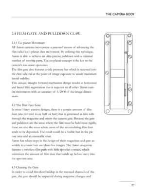 Page 27
2.4 FILM GATE AND PULLDOWN CLAW
2.4.1 Co-planar Movement
All Aaton cameras incorporate a patented means of  advancing the 
ﬁlm called a co-planar claw movement. By utilizing this technique, 
Aaton is able to achieve an ultra-precise pulldown with a minimal 
number of  moving parts. The co-planar concept is the key to the 
camera’s low-noise operation.
The ﬁlm gate also features a side pressure bar which is recessed into 
the claw-side rail at the point of  image exposure to assure maximum 
lateral...