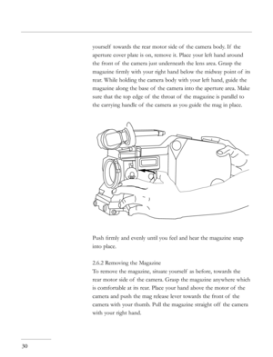 Page 30
30
yourself  towards the rear motor side of  the camera body. If  the 
aperture cover plate is on, remove it. Place your left hand around 
the front of  the camera just underneath the lens area. Grasp the 
magazine ﬁrmly with your right hand below the midway point of  its 
rear. While holding the camera body with your left hand, guide the 
magazine along the base of  the camera into the aperture area. Make 
sure that the top edge of  the throat of  the magazine is parallel to 
the carrying handle of...