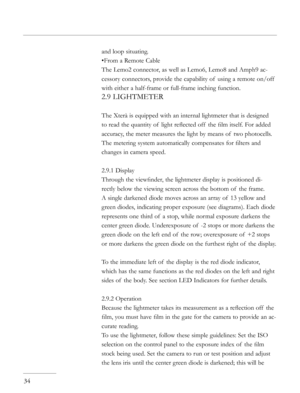 Page 34
and loop situating.
•From a Remote Cable
The Lemo2 connector, as well as Lemo6, Lemo8 and Amph9 ac-
cessory connectors, provide the capability of  using a remote on/off  
with either a half-frame or full-frame inching function.
2.9 LIGHTMETER
The Xterà is equipped with an internal lightmeter that is designed 
to read the quantity of  light reﬂected off  the ﬁlm itself. For added 
accuracy, the meter measures the light by means of  two photocells. 
The metering system automatically compensates for ﬁlters...